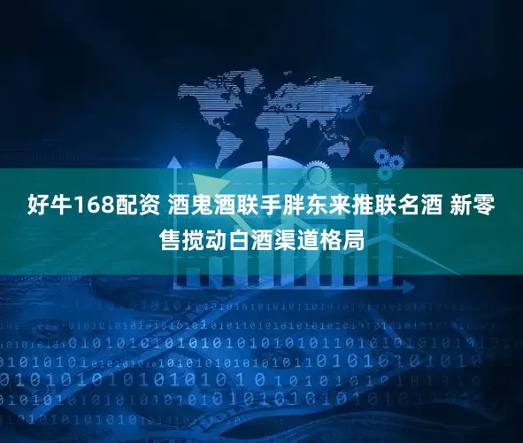 好牛168配资 酒鬼酒联手胖东来推联名酒 新零售搅动白酒渠道格局