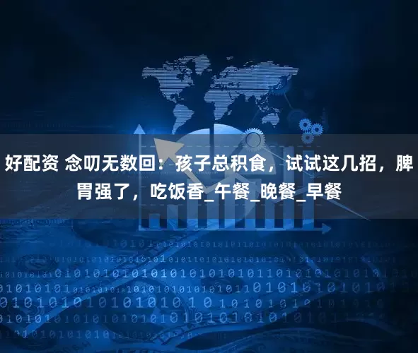 好配资 念叨无数回：孩子总积食，试试这几招，脾胃强了，吃饭香_午餐_晚餐_早餐