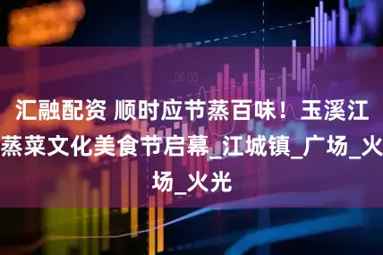 汇融配资 顺时应节蒸百味!玉溪江川蒸菜文化美食节启幕_江城镇_广场_火光