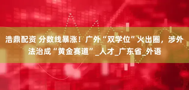 浩鼎配资 分数线暴涨!广外“双学位”火出圈,涉外法治成“黄金赛道”_人才_广东省_外语