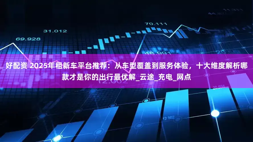 好配资 2025年租新车平台推荐:从车型覆盖到服务体验,十大维度解析哪款才是你的出行最优解_云途_充电_网点