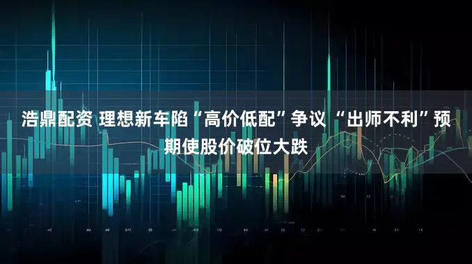 浩鼎配资 理想新车陷“高价低配”争议 “出师不利”预期使股价破位大跌