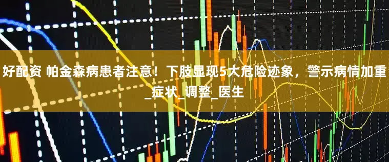 好配资 帕金森病患者注意!下肢显现5大危险迹象,警示病情加重_症状_调整_医生