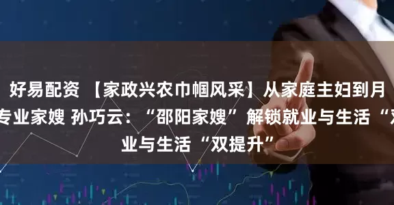 好易配资 【家政兴农巾帼风采】从家庭主妇到月入过万专业家嫂 孙巧云:“邵阳家嫂” 解锁就业与生活 “双提升”