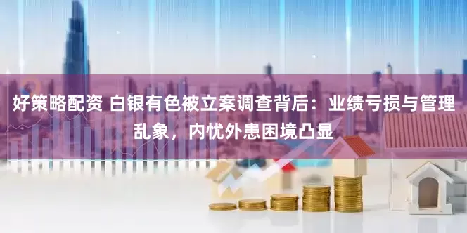 好策略配资 白银有色被立案调查背后：业绩亏损与管理乱象，内忧外患困境凸显