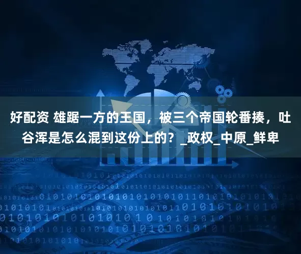 好配资 雄踞一方的王国,被三个帝国轮番揍,吐谷浑是怎么混到这份上的?_政权_中原_鲜卑