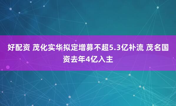 好配资 茂化实华拟定增募不超5.3亿补流 茂名国资去年4亿入主