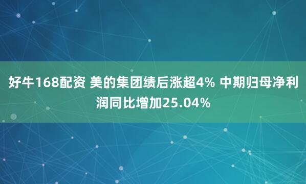 好牛168配资 美的集团绩后涨超4% 中期归母净利润同比增加25.04%