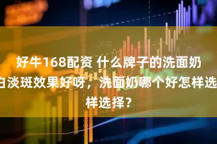 好牛168配资 什么牌子的洗面奶美白淡斑效果好呀，洗面奶哪个好怎样选择？