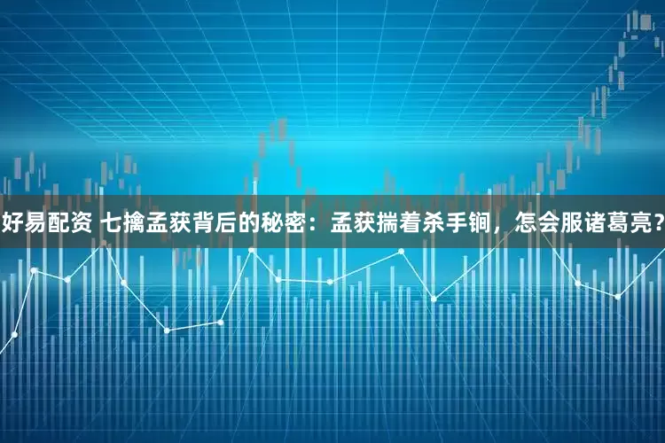 好易配资 七擒孟获背后的秘密：孟获揣着杀手锏，怎会服诸葛亮？