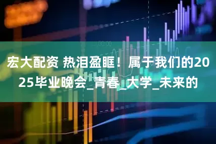 宏大配资 热泪盈眶！属于我们的2025毕业晚会_青春_大学_未来的