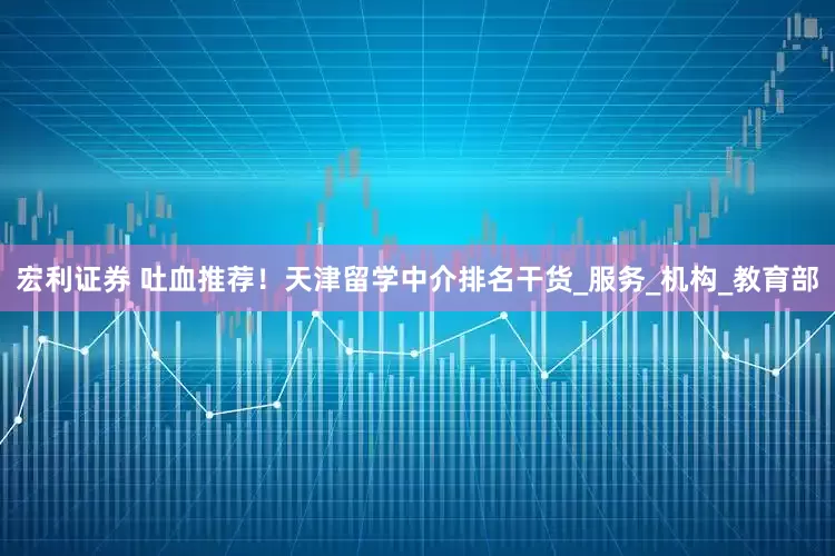 宏利证券 吐血推荐!天津留学中介排名干货_服务_机构_教育部