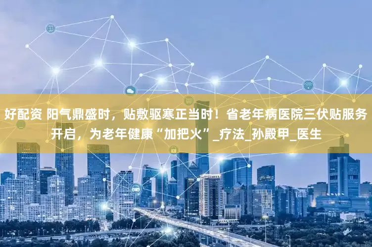 好配资 阳气鼎盛时，贴敷驱寒正当时！省老年病医院三伏贴服务开启，为老年健康“加把火”_疗法_孙殿甲_医生