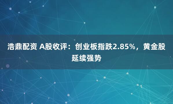 浩鼎配资 A股收评：创业板指跌2.85%，黄金股延续强势