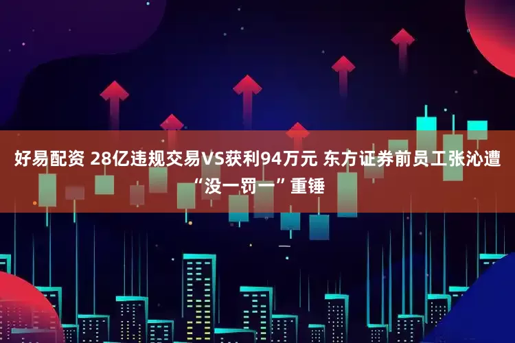 好易配资 28亿违规交易VS获利94万元 东方证券前员工张沁遭“没一罚一”重锤