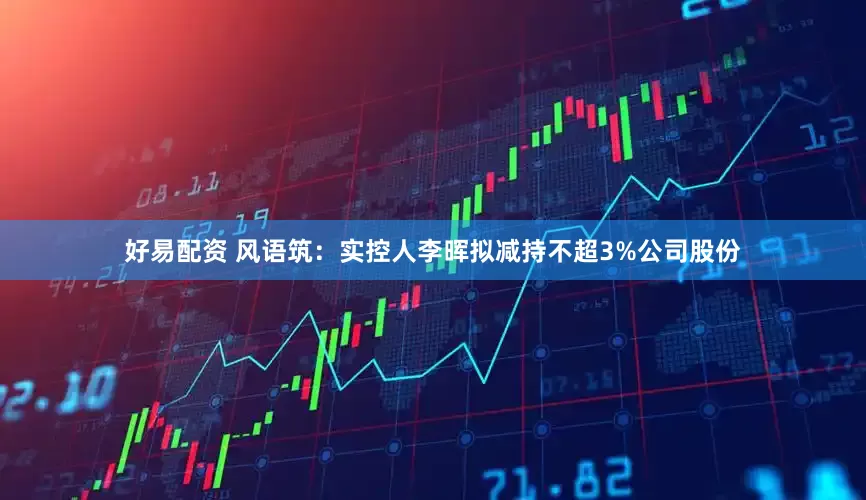 好易配资 风语筑：实控人李晖拟减持不超3%公司股份