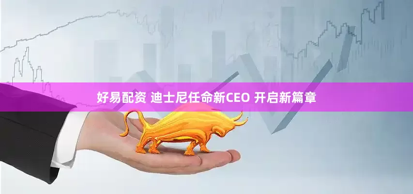 好易配资 迪士尼任命新CEO 开启新篇章