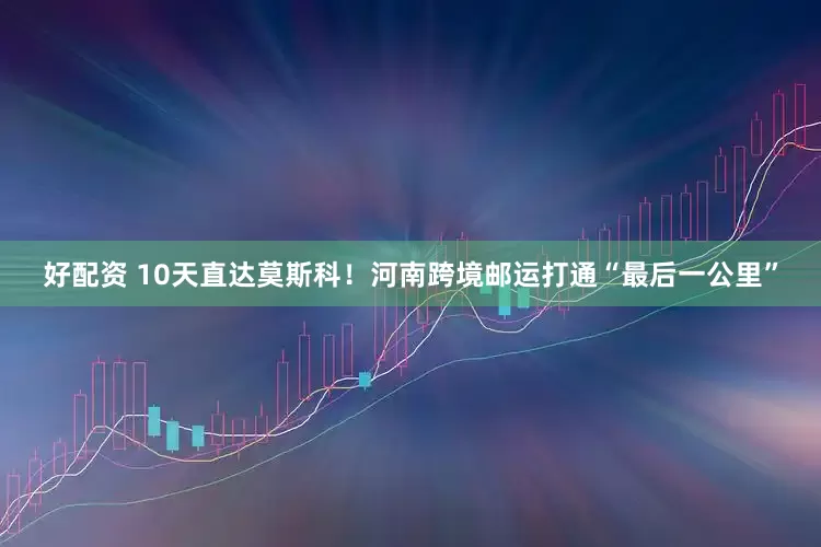 好配资 10天直达莫斯科！河南跨境邮运打通“最后一公里”