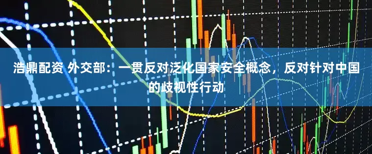 浩鼎配资 外交部：一贯反对泛化国家安全概念，反对针对中国的歧视性行动