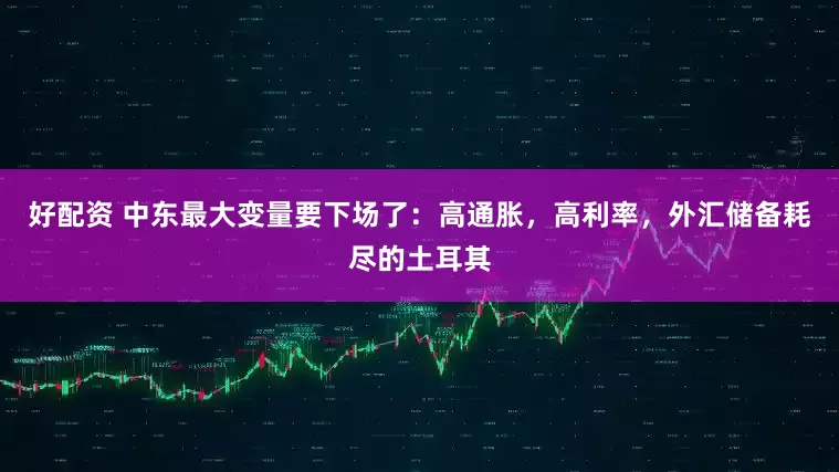好配资 中东最大变量要下场了：高通胀，高利率，外汇储备耗尽的土耳其