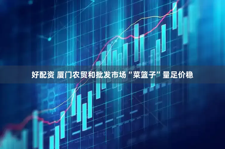 好配资 厦门农贸和批发市场“菜篮子”量足价稳