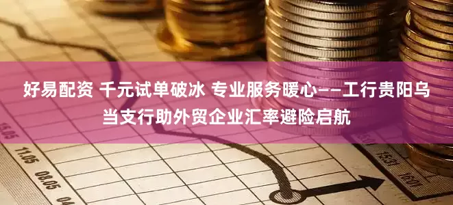 好易配资 千元试单破冰 专业服务暖心——工行贵阳乌当支行助外贸企业汇率避险启航